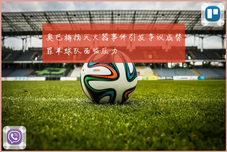 奥巴梅扬灭火器事件引发争议成替罪羊球队面临压力