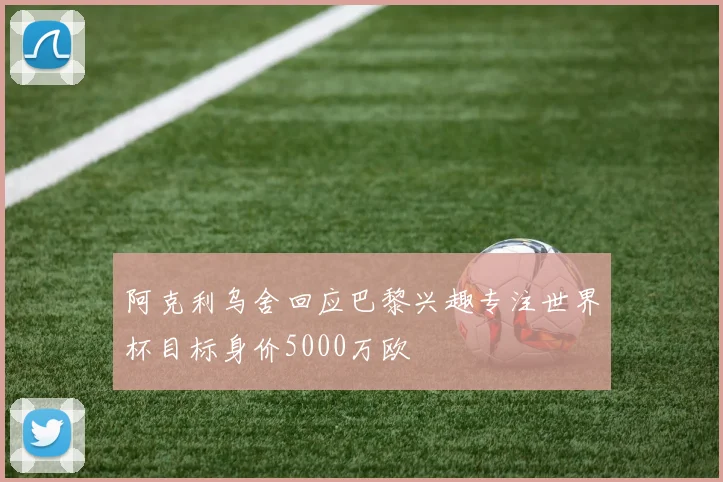 阿克利乌舍回应巴黎兴趣专注世界杯目标身价5000万欧