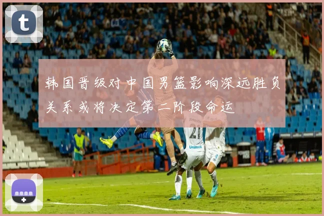 韩国晋级对中国男篮影响深远胜负关系或将决定第二阶段命运