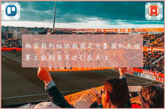 韩国裁判组执裁国足与泰国队友谊赛主裁判高亨进引发关注