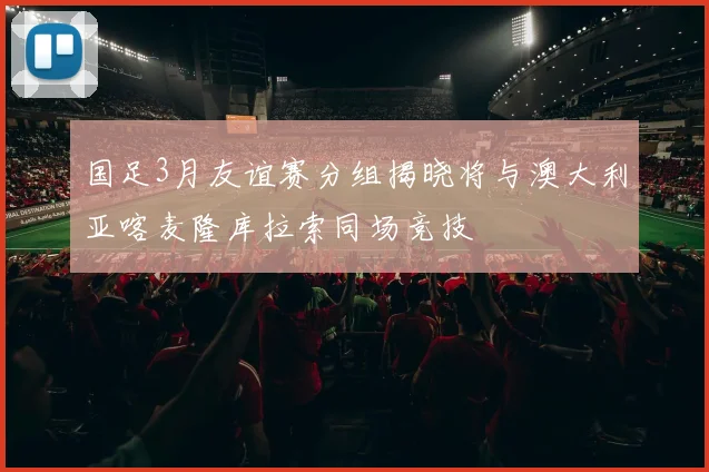 国足3月友谊赛分组揭晓将与澳大利亚喀麦隆库拉索同场竞技