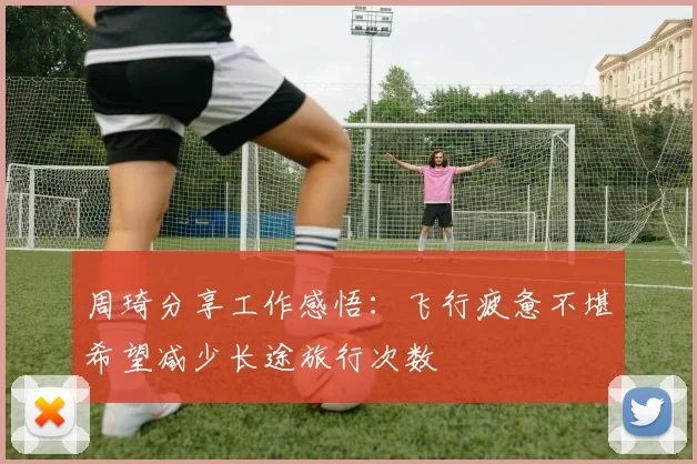 周琦分享工作感悟：飞行疲惫不堪希望减少长途旅行次数