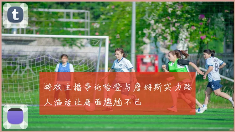 游戏主播争论哈登与詹姆斯实力路人插话让局面尴尬不已
