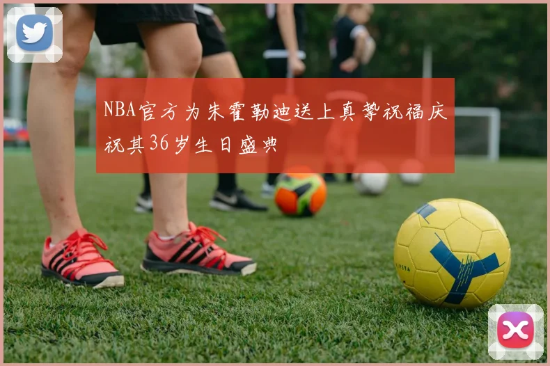NBA官方为朱霍勒迪送上真挚祝福庆祝其36岁生日盛典