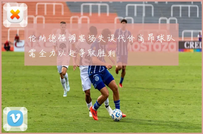 伦纳德强调客场失误代价高昂球队需全力以赴争取胜利