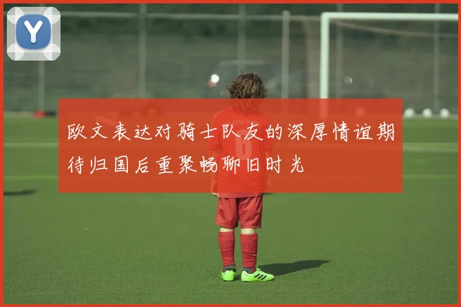 欧文表达对骑士队友的深厚情谊期待归国后重聚畅聊旧时光
