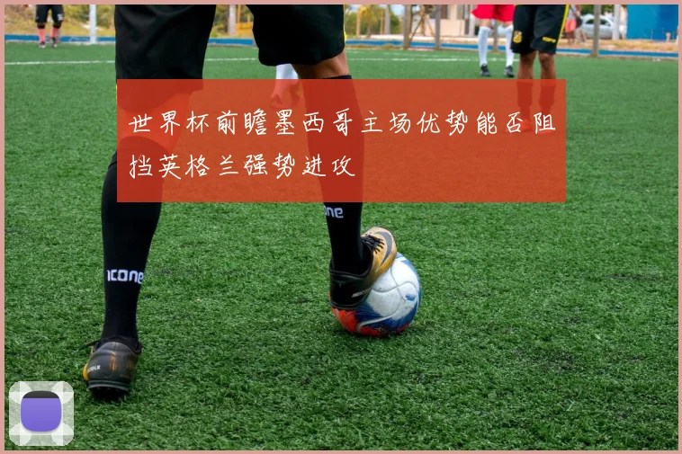 世界杯前瞻墨西哥主场优势能否阻挡英格兰强势进攻