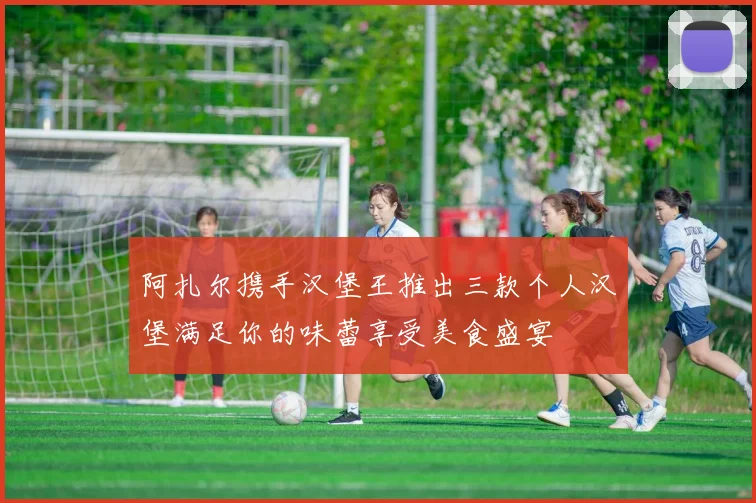 阿扎尔携手汉堡王推出三款个人汉堡满足你的味蕾享受美食盛宴