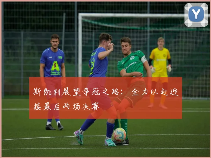 斯凯利展望争冠之路：全力以赴迎接最后两场决赛
