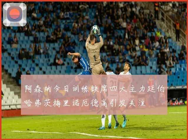 阿森纳今日训练缺席四大主力廷伯哈弗茨梅里诺厄德高引发关注